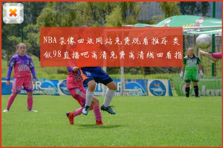 NBA录像回放网站免费观看推荐 类似98直播吧高清免费高清线回看指南
